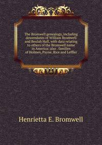 The Bromwell genealogy, including descendants of William Bromwell and Beulah Hall, with data relating to others of the Bromwell name in America; also . families of Holmes, Payne, Rice and Leffler