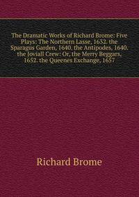 The Dramatic Works of Richard Brome: Five Plays: The Northern Lasse, 1632. the Sparagus Garden, 1640. the Antipodes, 1640. the Joviall Crew: Or, the Merry Beggars, 1652. the Queenes Exchange, 1657