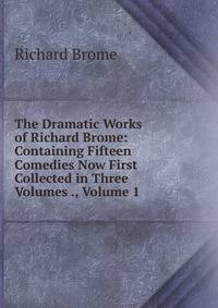 The Dramatic Works of Richard Brome: Containing Fifteen Comedies Now First Collected in Three Volumes ., Volume 1