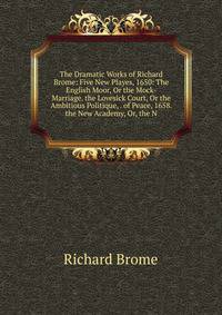 The Dramatic Works of Richard Brome: Five New Playes, 1650: The English Moor, Or the Mock-Marriage. the Lovesick Court, Or the Ambitious Politique, . of Peace, 1658. the New Academy, Or, the N
