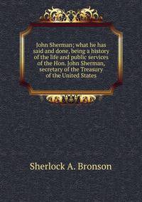 John Sherman; what he has said and done, being a history of the life and public services of the Hon. John Sherman, secretary of the Treasury of the United States