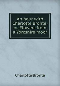 An hour with Charlotte Bronte; or, Flowers from a Yorkshire moor