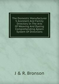 The Domestic Manufacturer S Assistant And Family Directory In The Arts Of Weaving And Dyeing Comprehending Aplain System Of Directions