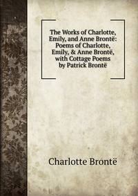The Works of Charlotte, Emily, and Anne Bront?: Poems of Charlotte, Emily, &amp; Anne Bront?, with Cottage Poems by Patrick Bront?