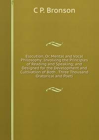 Elocution, Or, Mental and Vocal Philosophy: Involving the Principles of Reading and Speaking; and Designed for the Development and Cultivation of Both . Three Thousand Oratorical and Poeti