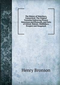 The History of Waterbury, Connecticut: The Original Township Embracing Present Watertown and Plymouth, and Parts of Oxford, Wolcott, Middlebury, Prospect and Naugatuck