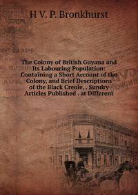 The Colony of British Guyana and Its Labouring Population: Containing a Short Account of the Colony, and Brief Descriptions of the Black Creole, . Sundry Articles Published . at Different