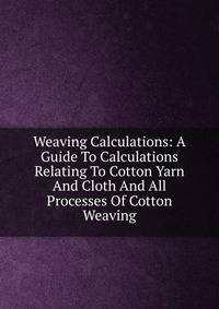 Weaving Calculations: A Guide To Calculations Relating To Cotton Yarn And Cloth And All Processes Of Cotton Weaving