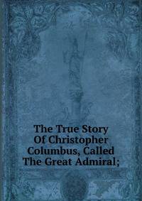 The True Story Of Christopher Columbus, Called The Great Admiral;