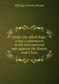 Under the allied flags: a boy's adventures in the international war against the Boxers and China