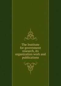 The Institute for government research, its organization work and publications