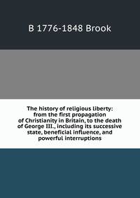 The history of religious liberty: from the first propagation of Christianity in Britain, to the death of George III., including its successive state, beneficial influence, and powerful interruptions