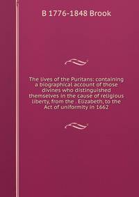 The lives of the Puritans: containing a biographical account of those divines who distinguished themselves in the cause of religious liberty, from the . Elizabeth, to the Act of uniformity in 1662