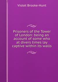 Prisoners of the Tower of London: being an account of some who at divers times lay captive within its walls