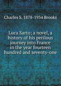 Luca Sarto; a novel, a history of his perilous journey into France in the year fourteen hundred and seventy-one