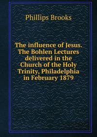 The influence of Jesus. The Bohlen Lectures delivered in the Church of the Holy Trinity, Philadelphia in February 1879