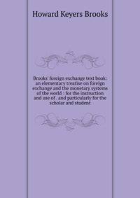 Brooks' foreign exchange text book: an elementary treatise on foreign exchange and the monetary systems of the world : for the instruction and use of . and particularly for the scholar and student