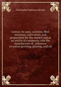 Cotton: its uses, varieties, fibre structure, cultivation, and preparation for the market and as an article of commerce, also the manufacture of . reference to cotton growing, ginning, and oil
