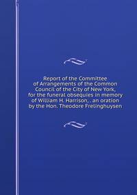 Report of the Committee of Arrangements of the Common Council of the City of New York, for the funeral obsequies in memory of William H. Harrison, . an oration by the Hon. Theodore Frelinghuysen