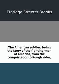 The American soldier; being the story of the fighting-man of America, from the conquistador to Rough rider;