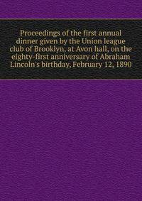 Proceedings of the first annual dinner given by the Union league club of Brooklyn, at Avon hall, on the eighty-first anniversary of Abraham Lincoln's birthday, February 12, 1890