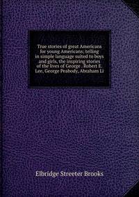 True stories of great Americans for young Americans; telling in simple language suited to boys and girls, the inspiring stories of the lives of George . Robert E. Lee, George Peabody, Abraham Li