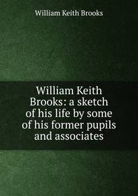 William Keith Brooks: a sketch of his life by some of his former pupils and associates