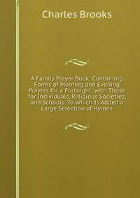 A Family Prayer Book: Containing Forms of Morning and Evening Prayers for a Fortnight; with Those for Individuals, Religious Societies, and Schools: To Which Is Added a Large Selection of Hymns