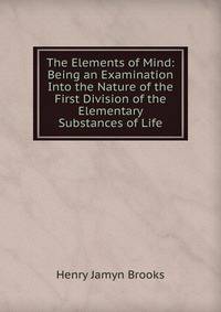 The Elements of Mind: Being an Examination Into the Nature of the First Division of the Elementary Substances of Life