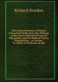 The General Practice of Physic: Extracted Chiefly from the Writings of the Most Celebrated Practical Physicians, and the Medical Essays, Transactions, . in Europe : To Which Is Prefixed, an Intr