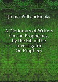 A Dictionary of Writers On the Prophecies, by the Ed. of the Investigator On Prophecy