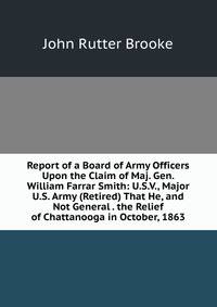 Report of a Board of Army Officers Upon the Claim of Maj. Gen. William Farrar Smith: U.S.V., Major U.S. Army (Retired) That He, and Not General . the Relief of Chattanooga in October, 1863