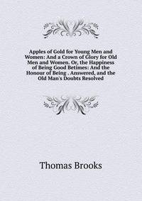 Apples of Gold for Young Men and Women: And a Crown of Glory for Old Men and Women. Or, the Happiness of Being Good Betimes: And the Honour of Being . Answered, and the Old Man's Doubts Resolved