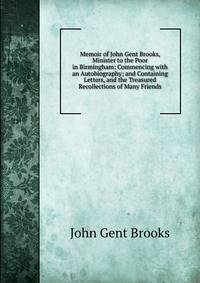 Memoir of John Gent Brooks, Minister to the Poor in Birmingham: Commencing with an Autobiography; and Containing Letters, and the Treasured Recollections of Many Friends