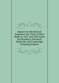 Reports by Mechanical Engineers On Trials of Duty Made in 1857 and 1859 Upon the Brooklyn, Hartford, Belleville and Cambridge Pumping Engines
