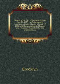 Charter of the City of Brooklyn: Passed June 28, 1873 : As Subsequently Amended, with the Charter of April 17, 1854, and the Amendments Thereto, and . Common Council of the City of Brooklyn, As