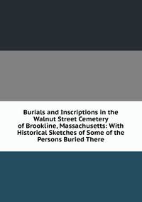 Burials and Inscriptions in the Walnut Street Cemetery of Brookline, Massachusetts: With Historical Sketches of Some of the Persons Buried There