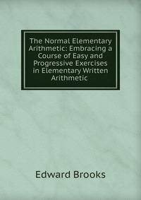 The Normal Elementary Arithmetic: Embracing a Course of Easy and Progressive Exercises in Elementary Written Arithmetic .