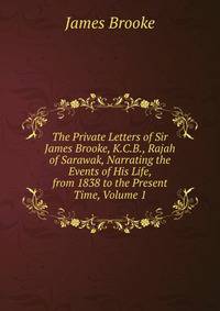 The Private Letters of Sir James Brooke, K.C.B., Rajah of Sarawak, Narrating the Events of His Life, from 1838 to the Present Time, Volume 1