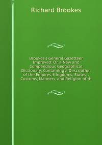 Brookes's General Gazetteer Improved: Or, a New and Compendious Geographical Dictionary; Containing a Description of the Empires, Kingdoms, States, . Customs, Manners, and Religion of th