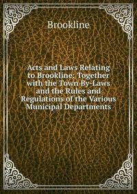 Acts and Laws Relating to Brookline: Together with the Town By-Laws and the Rules and Regulations of the Various Municipal Departments