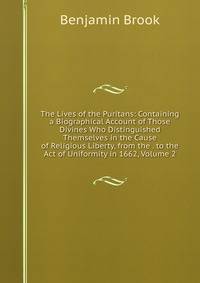 The Lives of the Puritans: Containing a Biographical Account of Those Divines Who Distinguished Themselves in the Cause of Religious Liberty, from the . to the Act of Uniformity in 1662, Volume 2