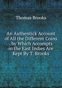An Authentick Account of All the Different Coins . by Which Accompts in the East Indies Are Kept By T. Brooks.