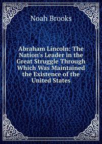 Abraham Lincoln: The Nation's Leader in the Great Struggle Through Which Was Maintained the Existence of the United States