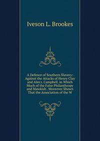 A Defence of Southern Slavery: Against the Attacks of Henry Clay and Alex'r. Campbell. in Which Much of the False Philanthropy and Mawkish . Moreover Shown That the Association of the W