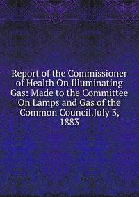 Report of the Commissioner of Health On Illuminating Gas: Made to the Committee On Lamps and Gas of the Common Council.July 3, 1883