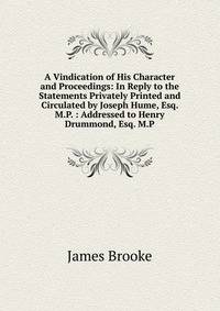 A Vindication of His Character and Proceedings: In Reply to the Statements Privately Printed and Circulated by Joseph Hume, Esq. M.P. : Addressed to Henry Drummond, Esq. M.P.