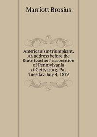 Americanism triumphant. An address before the State teachers' association of Pennsylvania at Gettysburg, Pa., Tuesday, July 4, 1899