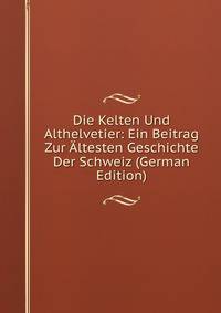 Die Kelten Und Althelvetier: Ein Beitrag Zur Altesten Geschichte Der Schweiz (German Edition)