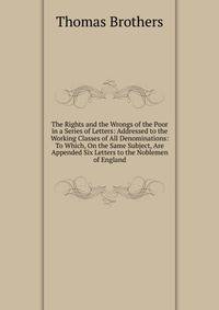 The Rights and the Wrongs of the Poor in a Series of Letters: Addressed to the Working Classes of All Denominations: To Which, On the Same Subject, Are Appended Six Letters to the Noblemen of England
